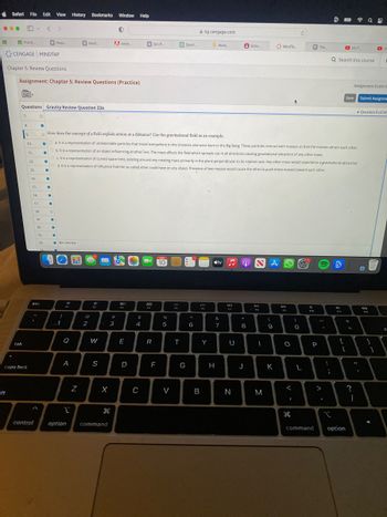 Safari File Edit View History Bookmarks Window Help
●●● AM V
ift
Practi....
CENGAGE MINDTAP
tab
Questions Gravity Review Question 23a
7.
Chapter 5: Review Questions
Assignment: Chapter 5: Review Questions (Practice)
8.
9.
caps lock
10.
11.
12.
13.
14.
15.
16.
17.
1
control
O
18.
●
19.
esc
20.
●
21.
22
●
G Raqu
23
O
How does the concept of a field explain action at a distance? Use the gravitational field as an example.
●
●
.
●
●
O
.
●
40
!
1
Icon Key
G Medi
10
●
Oc. It is a representation of curved space-time, existing around any rotating mass primarily in the plane perpendicular to its rotation axis. Any other mass would experience a gravitational attraction.
Od. It is a representation of influence that the so-called ether could have on any object. Presence of two masses would cause the ether to push these masses toward each other.
Q
a. It is a representation of undetectable particles that travel everywhere in the Universe and were born in the Big Bang. These particles interact with masses so that the masses attract each other.
Ob. It is a representation of an object influencing another one. The mass affects the field which spreads out in all directions causing gravitational attraction of any other mass.
A
2
Z
@
2
F2
W
S
0
A Adob...
X
option command
#
3
80
F3
E
D
G Om P...
$
4
C
888
FA
R
MAR
[10]
F
%
5
Sport....
V
FS
T
G
ng.cengage.com
6
2
B
Work....
Y
H
tv
&
7
49
F7
U
N
*
Scho.....
8
J
NA
Dil
I
M
MindTa...
(
9
K
DD
FO
O
<
1
дв
O
L
P The
9
10
P
command
-
>
:
;
I
Q Search this course
9
$11
{
(4) F...
Save
+
[
option
Assignment Score: G
=
11
?
I
1
Q
Submit Assignme
O
D (4)
Question 9 of 39
40
1
d