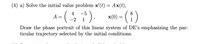 (4) a) Solve the initial value problem x'(t) = Ax(t),
(i)
4
-5
8.
A
x(0)
-2
1
1
Draw the phase portrait of this linear system of DE's emphasizing the par-
ticular trajectory selected by the initial conditions.
