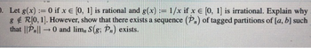 ). Let g(x):= 0 if x = [0, 1] is rational and g(x) = 1/x if x = [0, 1] is irrational. Explain why
g & R[0, 1]. However, show that there exists a sequence (P) of tagged partitions of [a, b] such
that ||P||0 and lim,, S(g; P,) exists.
-