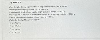 QUESTION 6
When doing the density experiment for an irregular solid, the data are as follows:
-the weight of the empty graduated cylinder = 87.65 g,
-the weight of 8.84 mL of liquid plus the empty graduated cylinder = 108.43 g,
-the weight of 8.84 mL liquid plus unknown solid plus empty graduated cylinder = 121.25 g,
-the final volume of the graduated cylinder raises to 13.02 mL.
What is the density of this unknown solid?
O a 3.75 g/mL
Ob 227 g/mL
O c 9.15 g/mL
d.3.07 g/mL