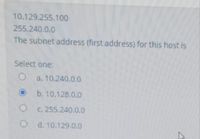 10.129.255.100
255.240.0.0
The subnet address (first address) for this host is
Select one:
a. 10.240.0.0
b. 10.128.0.0
C. 255.240.0.0
O d. 10.129.0.0
