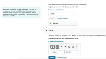 A 5.00 mL syringe has an inner diameter of 5.00 mm, a
needle inner diameter of 0.260 mm, and a plunger pad
diameter (where you place your finger) of 1.2 cm. A nurse
uses the syringe to inject medicine into a patient whose blood
pressure is 140/100.
What is the minimum force the nurse needs to apply to the syringe?
Express your answer with the appropriate units.
► View Available Hint(s)
0.262 N
Submit
✓ Correct
Part B
The nurse empties the syringe in 4.80 s. What is the flow speed of the medicine through the needle?
Express your answer with the appropriate units.
► View Available Hint(s)
Ti
Previous Answers
Value
Submit
|μA
Units
Request Answer
?