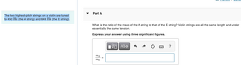 The two highest-pitch strings on a violin are tuned
to 450 Hz (the A string) and 649 Hz (the E string).
Part A
What is the ratio of the mass of the A string to that of the E string? Violin strings are all the same length and under
essentially the same tension.
Express your answer using three significant figures.
MA
mg
IVE ΑΣΦ
?