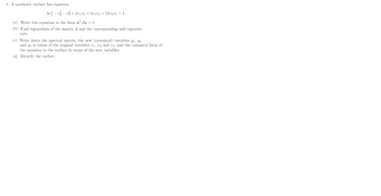 1. A quadratic surface has equation
3x²-x²-x² + 4x1x2 + 4x1x3 + 12x2x3 = 1.
(a) Write this equation in the form x² Ax = 1.
(b) Find eigenvalues of the matrix A and the corresponding unit eigenvec-
tors.
(c) Write down the spectral matrix, the new (canonical) variables y₁, Y2
and y3 in terms of the original variables 1, 2 and 23, and the canonical form of
the equation to the surface in terms of the new variables.
(d) Identify the surface.