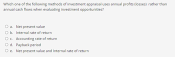 Which one of the following methods of investment appraisal uses annual profits (losses) rather than
annual cash flows when evaluating investment opportunities?
O a. Net present value
O b. Internal rate of return
O c. Accounting rate of return
O d. Payback period
Oe. Net present value and Internal rate of return