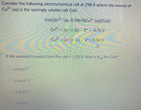 Consider the following electrochemical cell at 298 K where the source of
Cu2+ (aq) is the sparingly soluble salt CuX.
Zn(s)|Zn²* (aq, 0.50M)||Cu²+ (aq)|Cu(s)
Zn2* + 2e = Zn E° = -0.76 V
Cu2+ + 2e = Cu
E° = 0.34 V
If the potential created from this cell = 1.03 V, what is Ksp for CuX?
O 1.9x10-9
3.8x10 12
4.6x10 6
2.0x10 7
