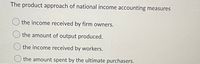 The product approach of national income accounting measures
the income received by firm owners.
O the amount of output produced.
the income received by workers.
the amount spent by the ultimate purchasers.
