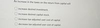 An increase in the taxes on the return from capital will
increase desired investment.
increase desired capital stock.
O increase tax-adjusted user cost of capital.
O decrease tax-adjusted user cost of capital.
