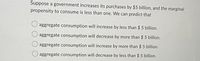 Suppose a government increases its purchases by $5 billion, and the marginal
propensity to consume is less than one. We can predict that
aggregate consumption will increase by less than $ 5 billion.
aggregate consumption will decrease by more than $ 5 billion.
aggregate consumption will increase by more than $ 5 billion.
aggregate consumption will decrease by less than $ 5 billion.
