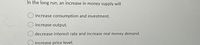 In the long run, an increase in money supply will
increase consumption and investment.
increase output.
decrease interest rate and increase real money demand.
increase price level.
