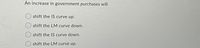 An increase in government purchases will
shift the IS curve up.
shift the LM curve down.
shift the IS curve down.
O shift the LM curve up.
