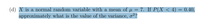 (d) X is a normal random variable with a mean of µ = 7. If P(X < 4) = 0.40,
approximately what is the value of the variance, o²?
