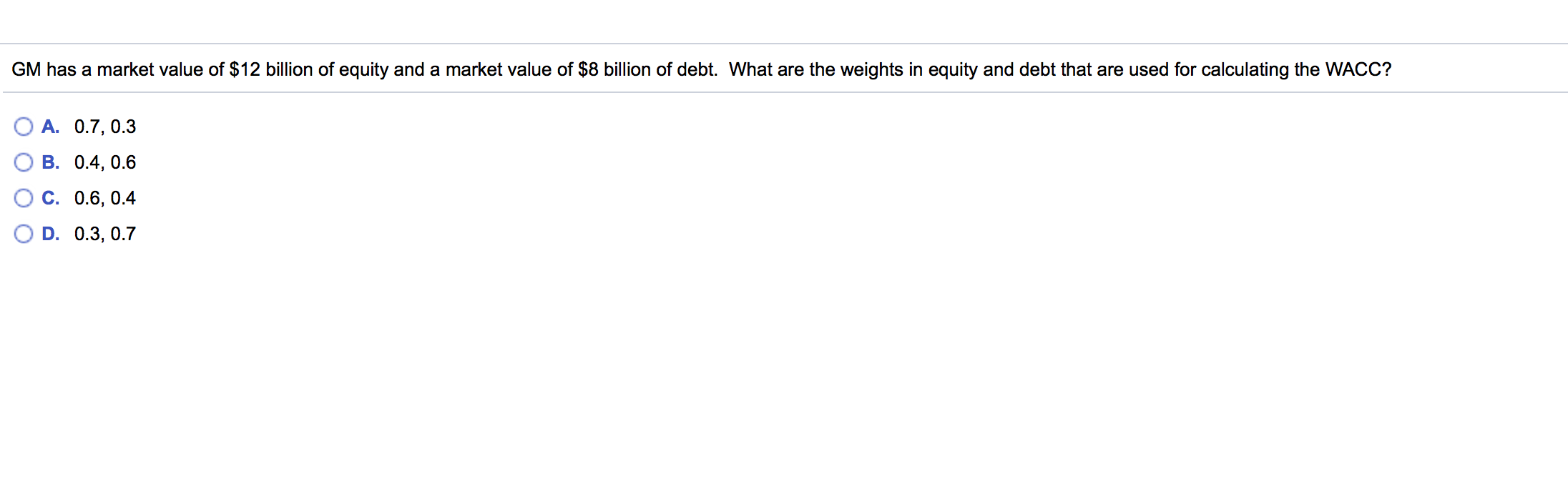 GM has a market value of $12 billion of equity and a market value of $8 billion of debt. What are the weights in equity and debt that are used for calculating the WACC?
A. 0.7, 0.3
B. 0.4, 0.6
C. 0.6, 0.4
D. 0.3, 0.7
