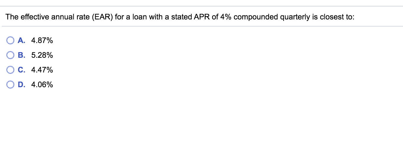 The effective annual rate (EAR) for a loan with a stated APR of 4% compounded quarterly is closest to:
A. 4.87%
B. 5.28%
C. 4.47%
D. 4.06%
