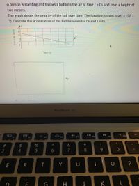 A person is standing and throws a ball into the air at time t = Os and from a height of
two meters.
The graph shows the velocity of the ball over time. The function shown is v(t) = -2(t –
3). Describe the acceleration of the ball between t = Os and t = 6s.
Time (s)
MacBook Air
吕口
F3
000 EA
F7
F8
F9
F10
F5
F6
$
%
&
*
4
7
8.
E
R
T
Y
U
H
K
# 3
Velocity (m/s)
