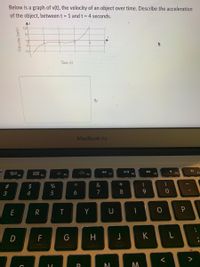 Below is a graph of v(t), the velocity of an object over time. Describe the acceleration
of the object, between t = 1 and t = 4 seconds.
Ad
10-
of
-5-
-10
Time (s)
MacBook Air
>>
吕0
F3
000
F10
FI
D00 F4
F5
F6
F7
F8
F9
2$
&
*
4
5
7
8
R
Y
U
D
F
H
K
V
くo
Velocity (m/s)
