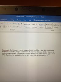 EGR 116 Project 2 Controlling Motor Speed Word
References
Mailings
Review
View
Help
Tell me what you want to do
AaBbCcDdE AaBbCcL AaBbC AAB6CCI AaBbCc) A
1 Caption
Emphasis
Heading 1
1 Normal
Strong
Paragraph
Styles
Beaverduck Bus Company wants to compute the cost of adding a third daily bus between
Eugene and Corvallis, Oregon. Comment on the following statement of Abby Abacus, the
company's accountant: "If we add the third bus, our total cost would increase form $700 to
$780. Therefore, the marginal cost of the third bus is $260 ($780 divided by 3)."
