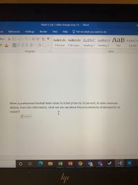 Week 6 Lab 2 delta change loop (1) - Word
put
References
Mailings
Review
View
Help
O Tell me what you want to do
Aa- E-E-E-
A1 T
AaBbCcDc AaBbCcDc AaBbC AaBbCc] AaB AaBbCcl
1 Normal
1 No Spac. Heading 1 Heading 2
Title
Subtitle
Paragraph
Styles
When a professional football team raises its ticket prices by 10 percent, its sales revenues
decline. From this information, what can you say about the price elasticity of demand for its
tickets?
I
島(Ctrl)
lyp
