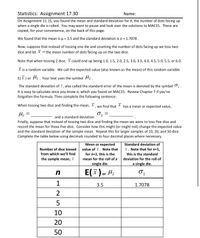 **Statistics: Assignment 17.30**

**Dice Roll Analysis**

**Background:**
In Assignment 11.15, we evaluated the mean and standard deviation for \( X \), which represents the number of dots facing up when a single die is rolled. Here, the mean calculated was \( \mu = 3.5 \) and the standard deviation was \( \sigma = 1.7078 \).

**Scenario:**
Now, consider tossing two dice and calculating the mean number of dots facing up. Let \( \overline{X} \) be the mean number of dots facing up on the two dice. For two dice, \( \overline{X} \) could range from 1.0 to 6.0 in increments of 0.5 (e.g., 1.0, 1.5, ..., 6.0).

**Random Variables:**
The expected value, or mean, of this random variable \( \overline{X} \) is denoted by \( E(\overline{X}) \) or \( \mu_{\overline{X}} \).

**Standard Deviation:**
The standard deviation of \( \overline{X} \), also known as the standard error of the mean, is denoted by \( \sigma_{\overline{X}} \). This is calculated easily if you know \( \sigma \).

**Exercises:**
Complete the sentence:
- When tossing two dice and finding the mean, \( \overline{X} \), the mean or expected value \( \mu_{\overline{X}} = \) ________ and a standard deviation \( \sigma_{\overline{X}} = \) ________.

Next, consider tossing five dice and finding the mean, and how it affects the expected value and standard deviation. Repeat this for samples of 10, 20, and 50 dice.

**Table Completion:**

| Number of dice tossed from which we’ll find the sample mean, \( \overline{X} \) \( (n) \) | Mean or expected value of \( \overline{X} \) \( E(\overline{X}) \) or \( \mu_{\overline{X}} \) | Standard deviation of \( \overline{X} \) \( \sigma_{\overline{X}} \) |
|---|---|---|
| 1 | 3.5