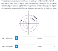 Two concentric, circular wire loops of radii r1 = 17.8 cm and r2 = 27.8
cm, are located in an xy plane; each carries a clockwise current of 8.93 A
(see the figure below). (a) Find the magnitude of the net magnetic dipole
moment of the system. (b) Repeat for reversed current in the inner loop.
(a) Number
i
Units
(b) Number
i
Units
>
