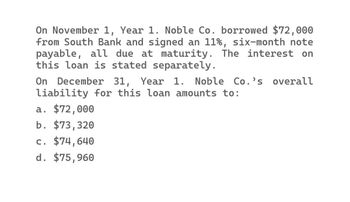 On November 1, Year 1. Noble Co. borrowed $72,000
from South Bank and signed an 11%, six-month note
payable, all due at maturity. The interest on
this loan is stated separately.
On December 31, Year 1. Noble Co.'s overall
liability for this loan amounts to:
a. $72,000
b. $73,320
c. $74,640
d. $75,960