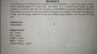 Question 4
You will be given a String S which contains only two characters - A and B. Your task is to find
some substring patten P in that string. The pattern P is - a substring will contain an equal
number of A and B in each side. For example, in AABAABBAA, we get AB, AABB, BA, BBAA. In
this problem, you have to print each pattern P present in the string S along with their frequency.
Finally, print the largest pattern P. If there are multiple largest patterns, print the one that came
first.
Sample Input
I.
AABAABBAА
Sample Output
AB - 2 times
BA - 2 times
AABB - 1 times
BBAA - 1 times
Longest Pattern -AABB
