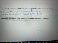 A gas collected when pressure is 800.0 mmHg has a volumCof 380.0 mL. What volume, in mL, will the gas occupya
standard pressure? Assume temperature and number of moles are held constant.
Which gas law should you use? (use A = Avogadro's, B = Boyle's, C = Charles's)|
Remember to the appropriate number of significant figures and include the units of your answer.
