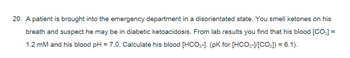 20. A patient is brought into the emergency department in a disorientated state. You smell ketones on his
breath and suspect he may be in diabetic ketoacidosis. From lab results you find that his blood [CO₂] =
1.2 mM and his blood pH = 7.0. Calculate his blood [HCO3-]. (pK for [HCO3-]/[CO₂]) = 6.1).