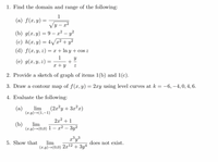 1. Find the domain and range of the following:
1
(a) f(x, y) =
=
y-x²
2
(b) g(x, y) = 9-x² - y²
(c) h(x, y) = 4√√√x² + y²
(d) f(x, y, z) = x + ln y + cos z
1
Y
(e) g(x, y, z) =
=
+
x + y
Z
2. Provide a sketch of graph of items 1(b) and 1(c).
3. Draw a contour map of f(x, y) = 2xy using level curves at k = -6, -4, 0, 4, 6.
4. Evaluate the following:
(a) lim
(x,y) →(1,-1)
(2x²y+3x²x)
2x² +1
(b)
lim
(x,y)→(0,0) 1 - x² – 3y²
x³y³
5. Show that lim
does not exist.
(x,y)→(0,0) 2x¹2 + 3y4