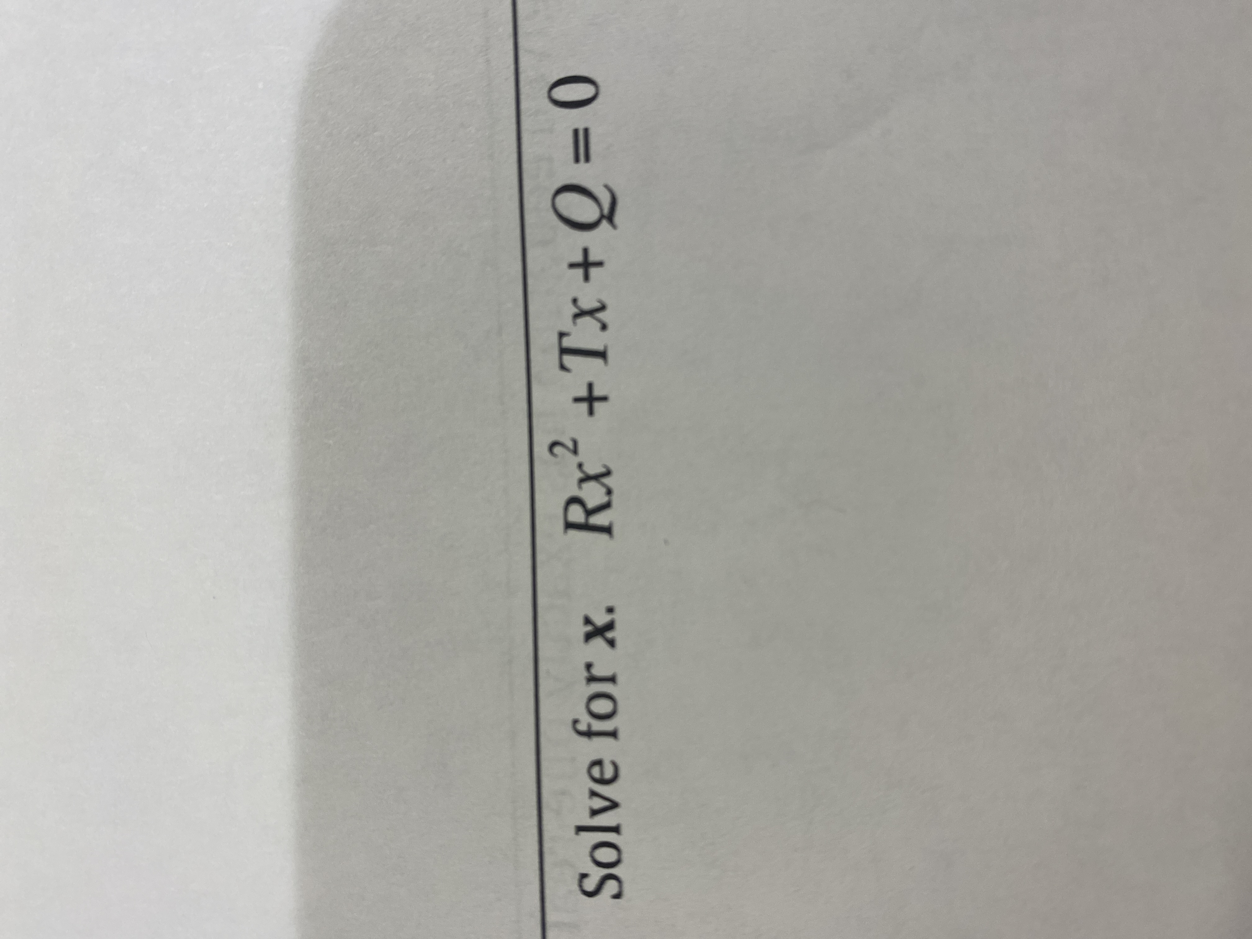 **Mathematical Problem: Solving a Quadratic Equation**

**Problem Statement:**

Solve for \( x \).

\[ R x^2 + T x + Q = 0 \]

This problem involves solving a quadratic equation in the standard form, where \( R \), \( T \), and \( Q \) are constants, and \( x \) is the variable. 

To solve this equation, you can use the quadratic formula:

\[ x = \frac{-T \pm \sqrt{T^2 - 4RQ}}{2R} \]

For real solutions, the discriminant (\( T^2 - 4RQ \)) must be non-negative. Depending on the values of the discriminant:

- If \( T^2 - 4RQ > 0 \), there are two distinct real solutions.
- If \( T^2 - 4RQ = 0 \), there is exactly one real solution (a repeated root).
- If \( T^2 - 4RQ < 0 \), there are no real solutions; instead, there are two complex solutions.

The quadratic formula and the evaluation of the discriminant provide a comprehensive method for solving any quadratic equation.