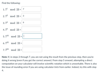 Find the following:
1.7¹ mod 23 = 7
2.7² mod 23 = 3
3.74 mod 23 = 9
4.78 mod 23 =
5.7¹6 mod 23
6.732 mod 23 =
7.764 mod 23 =
|
Note: If, in steps 2 through 7, you are not using the result from the previous step, then you're
doing it wrong (even if you get the correct answer). From step 5 onward, attempting a direct
computation on your calculator will involve scientific notation which is unworkable. There is also
the issue of rounding error if you are using calculator trick from earlier. Indeed, try this with step
4.