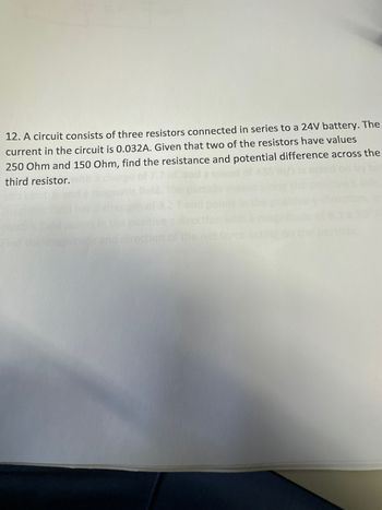 12. A circuit consists of three resistors connected in series to a 24V battery. The
current in the circuit is 0.032A. Given that two of the resistors have values
250 Ohm and 150 Ohm, find the resistance and potential difference across the
third resistor.
irect
ther