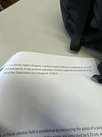 9. In a certain region of space, a uniform electric field has a magnitude of 4.6 x 104
N/C and points in the positive x direction. Find the magnitude and direction of the
force this field exerts on a charge of -9.30 uc.
A uniform electric field is established by connecting the plates of a para
If the plates are separated by 0.75 cm, w