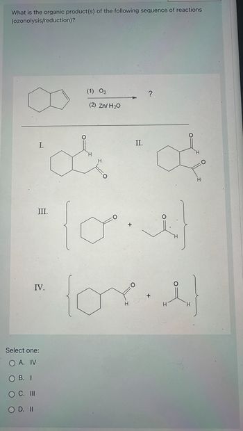 What is the organic product(s) of the following sequence of reactions
(ozonolysis/reduction)?
I.
III.
IV.
C. III
O D. II
Select one:
O A. IV
OB. I
(1) 03
(2) Zn/H₂O
II.
?
i
O
(ore)
H