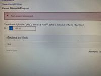 Show Attempt History
Current Attempt in Progress
* Your answer is incorrect.
The value of Kp for the C2H3O2 ion is 5.6 x 1010 What is the value of K, for HC2H3O2?
K =
1.8E-10
eTextbook and Media
Hint
Save for Later
Attempts: 1 o
