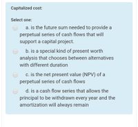 Capitalized cost:
Select one:
a. is the future sum needed to provide a
perpetual series of cash flows that will
support a capital project.
b. is a special kind of present worth
analysis that chooses between alternatives
with different duration
c. is the net present value (NPV) of a
perpetual series of cash flows
d. is a cash flow series that allows the
principal to be withdrawn every year and the
amortization will always remain
