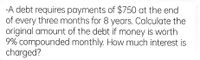 -A debt requires payments of $750 at the end
of every three months for 8 years. Calculate the
original amount of the debt if money is worth
9% compounded monthly. How much interest is
charged?
