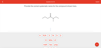 Question 6 of 22
Provide the correct systematic name for the compound shown here.
4- N,N- 3- N- 5-
tri
tetra di
meth hex
th
prop
2-
Submit
+