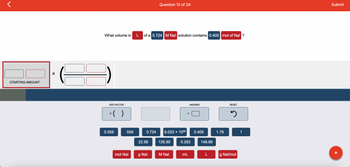 STARTING AMOUNT
X
What volume in
ADD FACTOR
x( )
0.559
559
mol Nal
L of a 0.724 M Nal solution contains 0.405 mol of Nal ?
0.724
22.99
Question 12 of 24
g Nal
6.022 × 1023
126.90
M Nal
=
ANSWER
0.293
mL
0.405
148.89
L
1.79
RESET
3
g Nal/mol
1
Submit
+