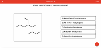 Question 10 of 36
What is the IUPAC name for the compound below?
굿
A) 4-ethyl-5-ethyl-5-methylheptane
B) 4,5-diethyl-5-methylheptane
C) 3,4-dimethyl-5-ethyloctane
D) 4-ethyl-5,6-dimethyloctane
E) 5-ethyl-3,4-dimethyloctane
Submit
+