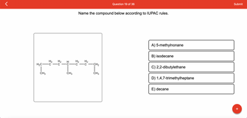 H₂ H₂
H₂C-C C
CH3
f
HU
CH3
Name the compound below according to IUPAC rules.
H₂ H₂
C-C
-CH₂
Question 19 of 36
CH3
A) 5-methylnonane
B) isodecane
C) 2,2-dibutylethane
D) 1,4,7-trimethylheptane
E) decane
Submit
+