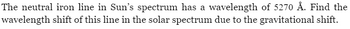 The neutral iron line in Sun's spectrum has a wavelength of 5270 Å. Find the
wavelength shift of this line in the solar spectrum due to the gravitational shift.