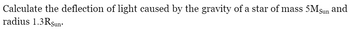 Calculate the deflection of light caused by the gravity of a star of mass 5Msun and
radius 1.3RSun.