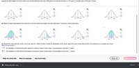 Suppose the birth weights of full-term babies are normally distributed with mean 3250 grams and standard deviation o = 475 grams. Complete parts (a) through (c) below.
Q
3D
3725
3250
3250
2775
3250
4200
2300
4200
2775
3725
2300
3250
(b) Shade the region that represents the proportion of full-term babies who weigh more than 4200 grams. Choose the correct graph below.
OA.
O A.
OB.
OD.
3250
3725
3250
2775
2300
4200
3250
4200
2775
3725 4200
2300
3250
(c) Suppose the area under the normal curve to the right of X = 4200 is 0.0228. Provide an interpretation of this result. Select the correct choice below and fill in the answer box to complete your choice.
(Type a whole number.)
O A. The probability is 0.0228 that the birth weight of a randomly chosen full-term baby in this population is less than
grams.
B. The probability is 0.0228 that the birth weight of a randomly chosen full-term baby in this population is more than
grams.
Help me solve this
View an example
Get more help -
Clear all
Check answer
A media_543_543...png
Show All
