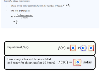 From the above information:
.
.
There are 15 sofas assembled when the number of hours, X, = 0₁
The rate of change is:
m=
=
7 sofas assembled
2 hours
7
-lei
Equation of f(x).
XOO
f(x) =0x
How many sofas will be assembled
and ready for shipping after 10 hours? f(10) = sofas