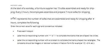 HOTSPOT LABEL
At the start of a workday, a furniture supplier has 15 sofas assembled and ready for ship-
ping. Every 2 hours, the employees assemble and prepare 7 more sofas for shipping.
If f(x) represents the number of sofas that are assembled and ready for shipping after x
hours, complete the following.
Enter the correct value for each sign and constant as indicated.
Press each hotspot.
Label the corresponding number with "+" or "-" to complete the blanks that are shaped like circles.
Label the corresponding number with a constant to complete the blanks shaped like rectangles. The
constants should be integers or rational numbers in fraction form (for example 1/2, -3/4, etc.).
.
.