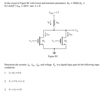 In the circuit in Figure B1 with circuit and transistor parameters Rp = 20kn, K₂ =
0.1 mA/V², VTN = 0.8 V, and λ = 0.
2. V₁=5 V, V₂ = 0
al
3. V₁= V/₂=5 V
M₁
VDD=5 V
IDI
V₂
Rp
Ţ
Figure B1
M₂
Determine the currents IR, ID1, D2, and voltage V, in a digital logic gate for the following input
conditions:
1. V₁ V₂ = 0 V
102