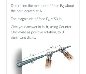 Determine the moment of force Fc about
the bolt located at A.
The magnitude of foce Fc = 50 lb.
Give your answer in lb-ft, using Counter-
Clockwise as positive rotation, to 3
significant digits.
2.5 ft
0.75 ft
2,0°
FB
25°
30° Fc