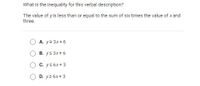 What is the inequality for this verbal description?
The value of yis less than or equal to the sum of six times the value of x and
three.
A. y2 3x+ 6
B. ys 3x+ 6
C. ys 6x+3
D. y2 6x+ 3
