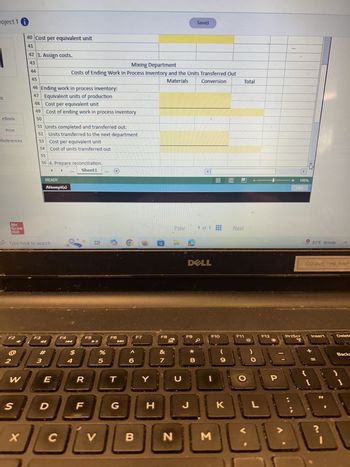 roject 1 i
40 Cost per equivalent unit
Saved
Total
41
42 3. Assign costs.
43
44
Mixing Department
Costs of Ending Work in Process Inventory and the Units Transferred Out
45
Materials
Conversion
46 Ending work in process inventory:
47 Equivalent units of production
S
48
Cost per equivalent unit
49
Cost of ending work in process inventory
eBook
50
51 Units completed and transferred out:
Print
52
References
53
Units transferred to the next department
Cost per equivalent unit
54
Cost of units transferred out
55
Mc
56 4. Prepare reconciliation.
READY
Attempt(s)
Graw
Hill
Type here to search
Sheet1
***
F2
F3
F4
F5
K
#
2
3
$ 4
%
85
F6
F7
6
W
E
R
T
Y
+ 100%
Hint
Prev
1 of 1
Next
81°F Windy
DELL
F8
F9
F10
&
7
8
* 00
כ
(
9
F11
く
COUNT THE HAPE
F12
PrtScr
T
Insert
Delete
+
-
Backs
O
P
B
1
S
D
F
G
H
J
K
L
X
C
V
B
N
Σ
L
نانا